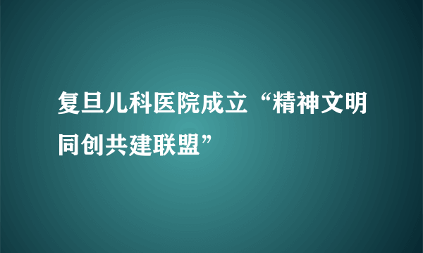 复旦儿科医院成立“精神文明同创共建联盟”