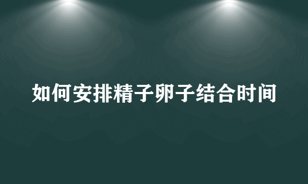 如何安排精子卵子结合时间