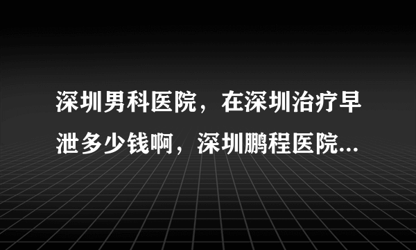 深圳男科医院，在深圳治疗早泄多少钱啊，深圳鹏程医院男科靠谱