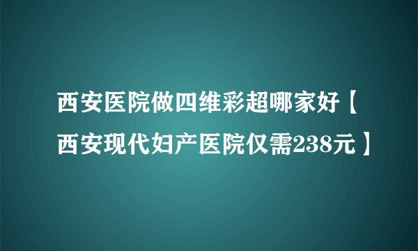 西安医院做四维彩超哪家好【西安现代妇产医院仅需238元】