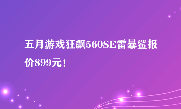 五月游戏狂飙560SE雷暴鲨报价899元！