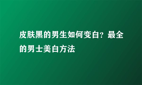 皮肤黑的男生如何变白？最全的男士美白方法