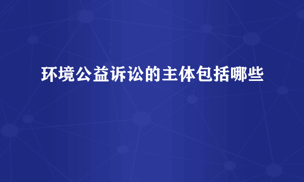 环境公益诉讼的主体包括哪些