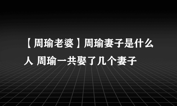 【周瑜老婆】周瑜妻子是什么人 周瑜一共娶了几个妻子