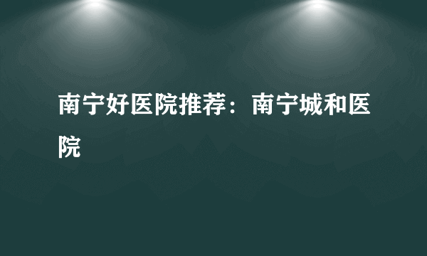 南宁好医院推荐：南宁城和医院