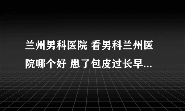 兰州男科医院 看男科兰州医院哪个好 患了包皮过长早期有什么表现？