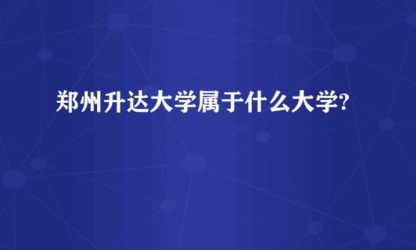 郑州升达大学属于什么大学?