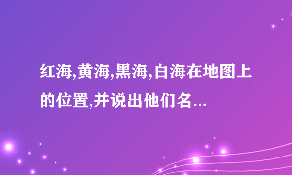 红海,黄海,黑海,白海在地图上的位置,并说出他们名字的由来.？