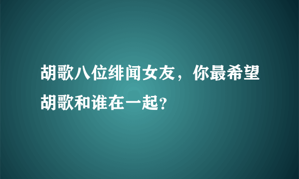 胡歌八位绯闻女友，你最希望胡歌和谁在一起？