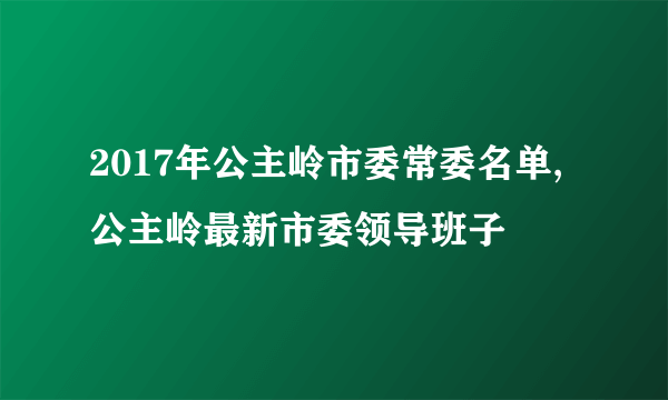 2017年公主岭市委常委名单,公主岭最新市委领导班子