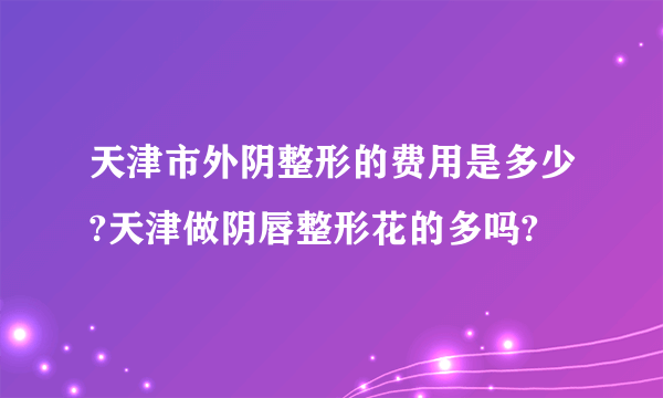 天津市外阴整形的费用是多少?天津做阴唇整形花的多吗?