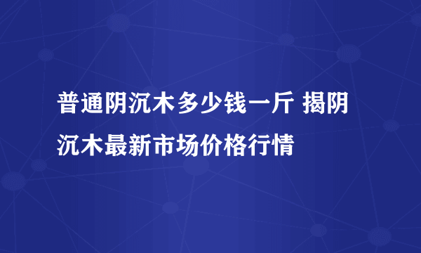 普通阴沉木多少钱一斤 揭阴沉木最新市场价格行情