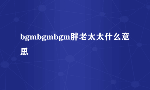 bgmbgmbgm胖老太太什么意思