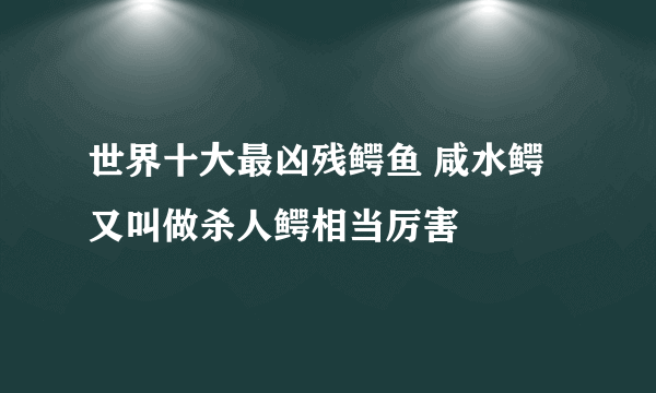 世界十大最凶残鳄鱼 咸水鳄又叫做杀人鳄相当厉害