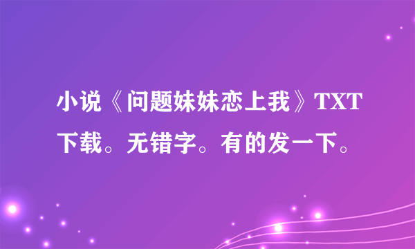 小说《问题妹妹恋上我》TXT下载。无错字。有的发一下。