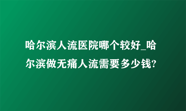 哈尔滨人流医院哪个较好_哈尔滨做无痛人流需要多少钱?