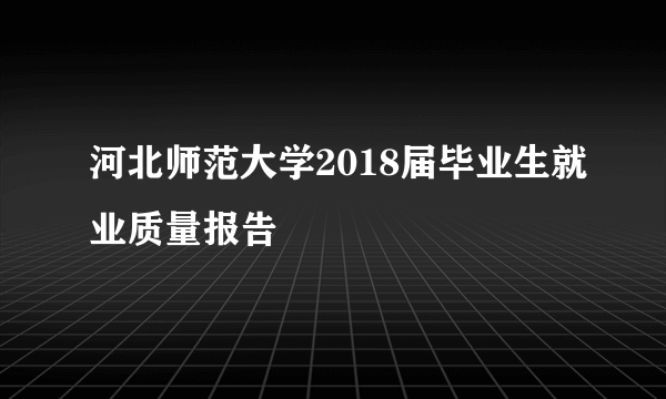 河北师范大学2018届毕业生就业质量报告