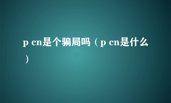 p cn是个骗局吗（p cn是什么）