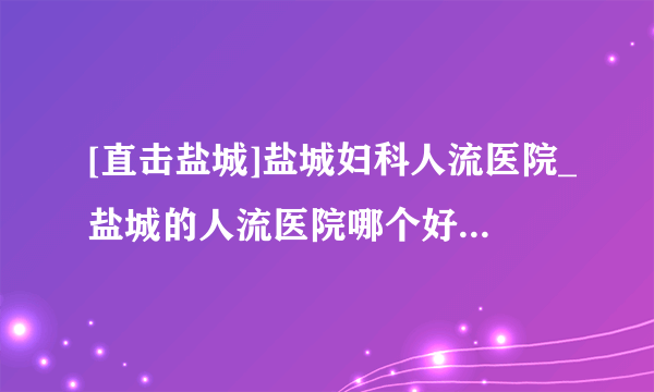 [直击盐城]盐城妇科人流医院_盐城的人流医院哪个好点(口碑佳)