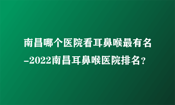 南昌哪个医院看耳鼻喉最有名-2022南昌耳鼻喉医院排名？