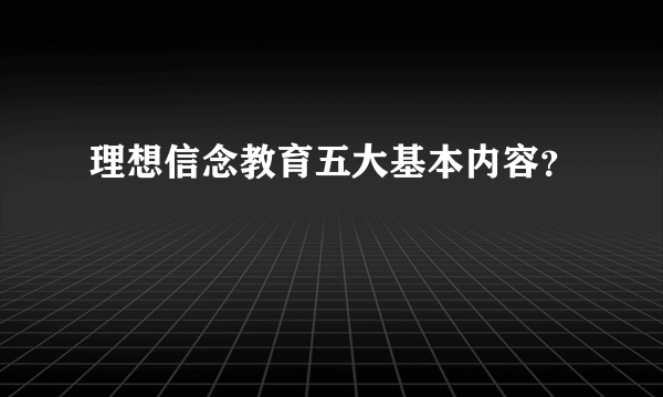 理想信念教育五大基本内容？