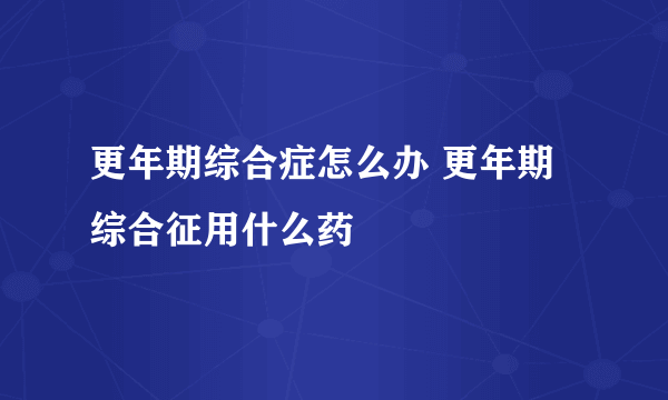 更年期综合症怎么办 更年期综合征用什么药