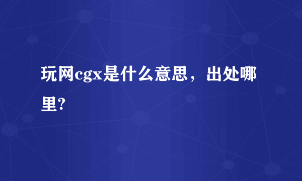 玩网cgx是什么意思，出处哪里?