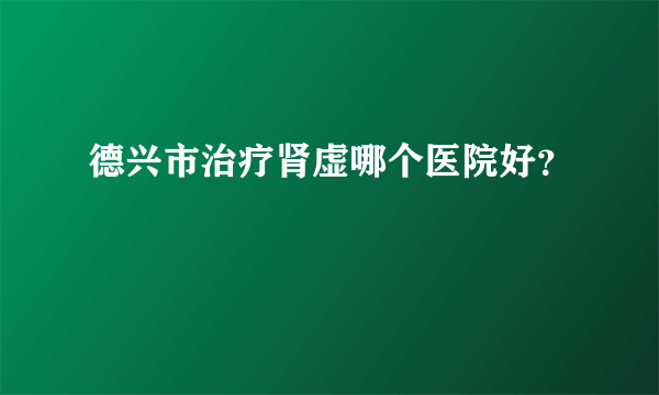 德兴市治疗肾虚哪个医院好？