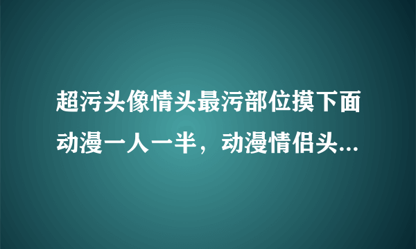 超污头像情头最污部位摸下面动漫一人一半，动漫情侣头像（最好半身）