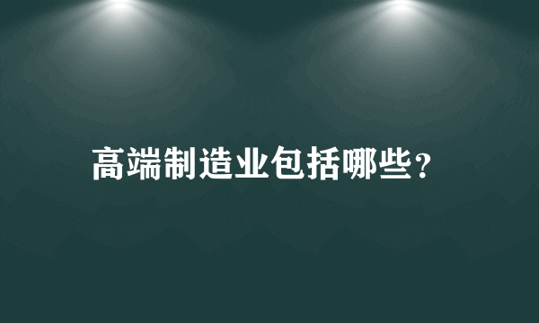 高端制造业包括哪些？