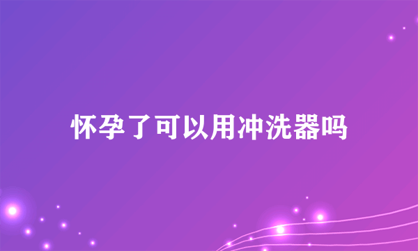 怀孕了可以用冲洗器吗