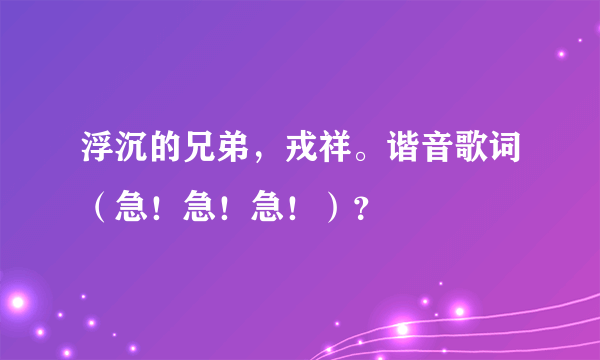 浮沉的兄弟，戎祥。谐音歌词（急！急！急！）？