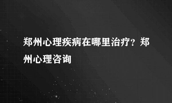 郑州心理疾病在哪里治疗？郑州心理咨询