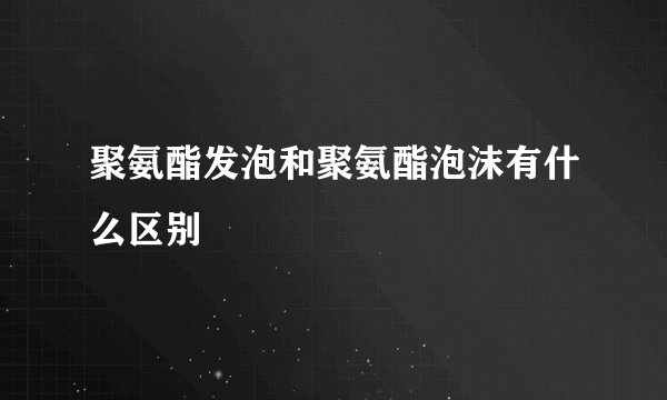 聚氨酯发泡和聚氨酯泡沫有什么区别