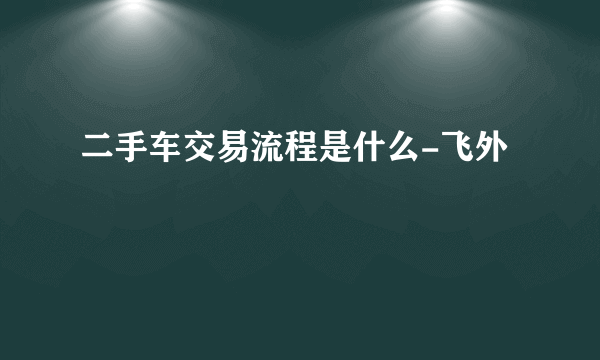 二手车交易流程是什么-飞外