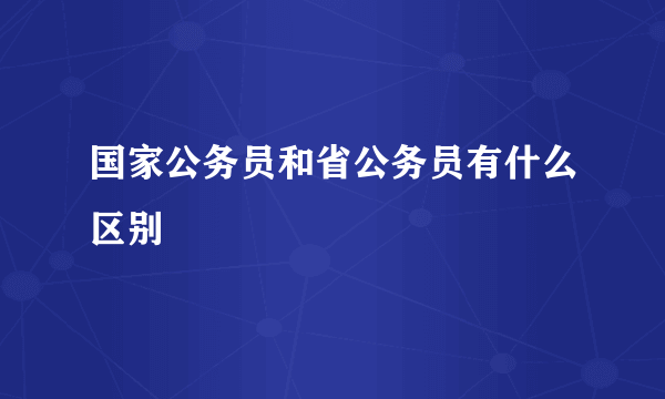 国家公务员和省公务员有什么区别