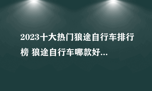 2023十大热门狼途自行车排行榜 狼途自行车哪款好【TOP榜】