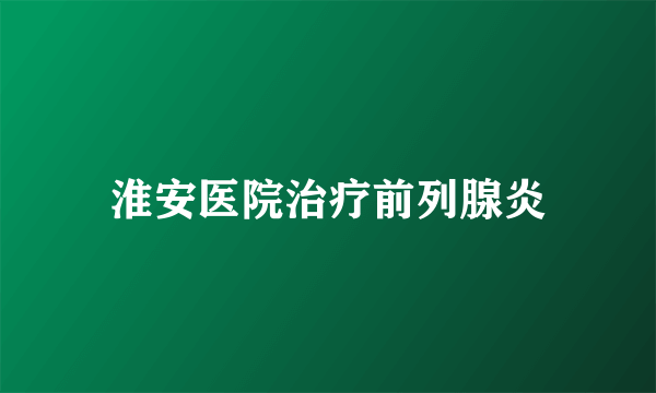 淮安医院治疗前列腺炎