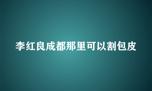 李红良成都那里可以割包皮