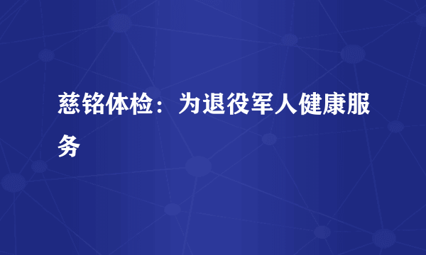 慈铭体检：为退役军人健康服务