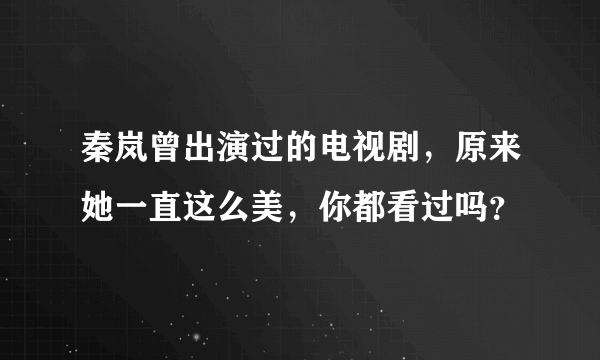 秦岚曾出演过的电视剧，原来她一直这么美，你都看过吗？