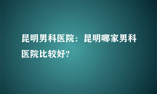 昆明男科医院：昆明哪家男科医院比较好?