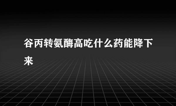 谷丙转氨酶高吃什么药能降下来