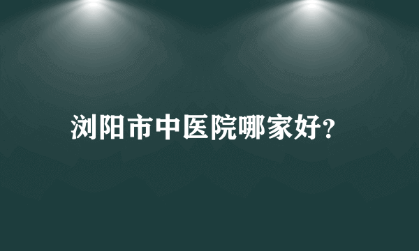 浏阳市中医院哪家好？