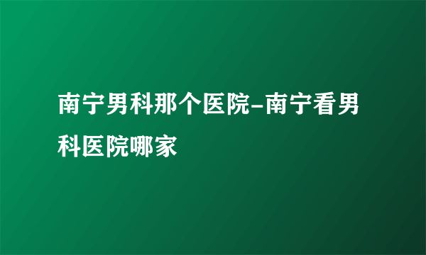 南宁男科那个医院-南宁看男科医院哪家