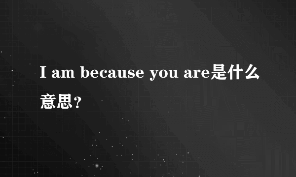 I am because you are是什么意思？