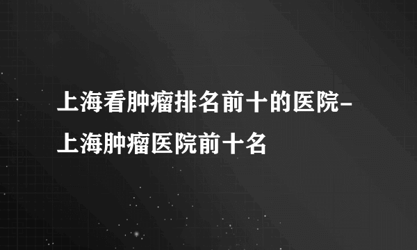 上海看肿瘤排名前十的医院-上海肿瘤医院前十名