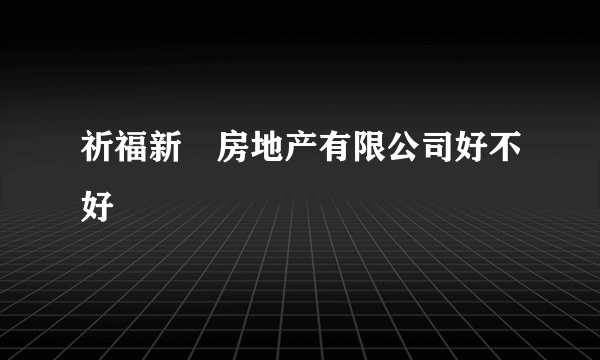 祈福新邨房地产有限公司好不好