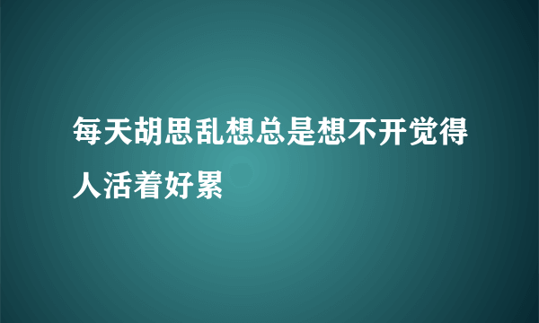 每天胡思乱想总是想不开觉得人活着好累