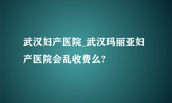 武汉妇产医院_武汉玛丽亚妇产医院会乱收费么?